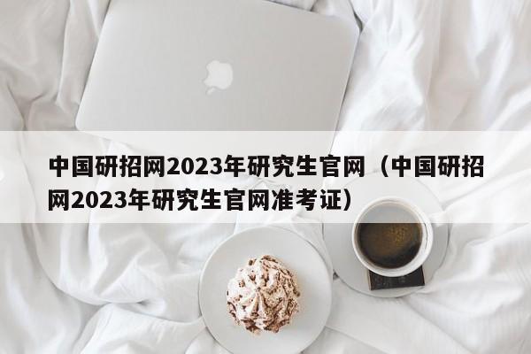中国研招网2023年研究生官网（中国研招网2023年研究生官网准考证）