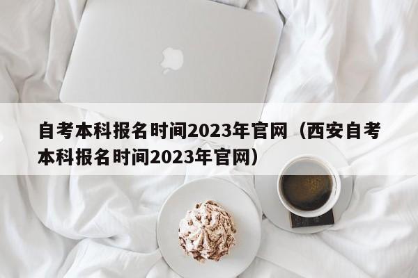 自考本科报名时间2023年官网（西安自考本科报名时间2023年官网）
