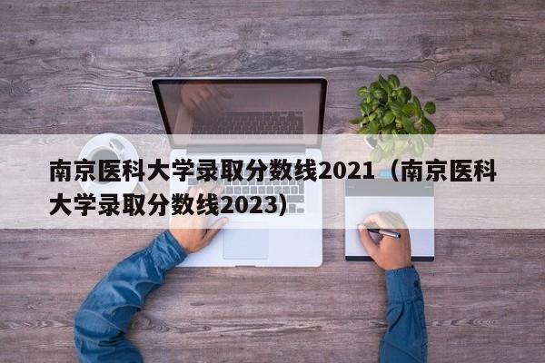 南京医科大学录取分数线2021（南京医科大学录取分数线2023）