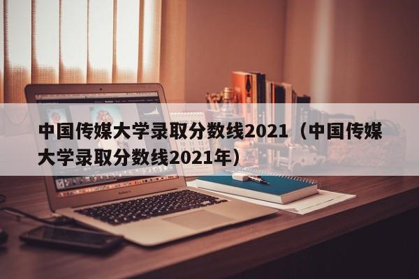 中国传媒大学录取分数线2021（中国传媒大学录取分数线2021年）