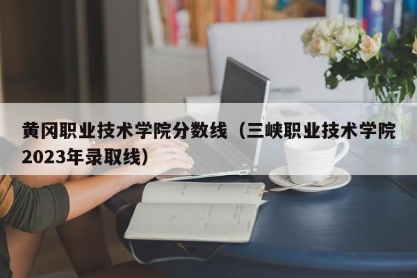 黄冈职业技术学院分数线（三峡职业技术学院2023年录取线）