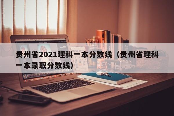 贵州省2021理科一本分数线（贵州省理科一本录取分数线）