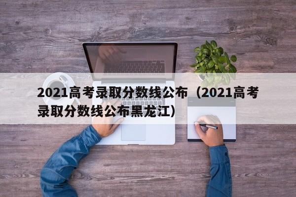 2021高考录取分数线公布（2021高考录取分数线公布黑龙江）