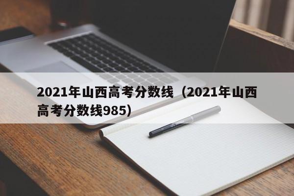 2021年山西高考分数线（2021年山西高考分数线985）