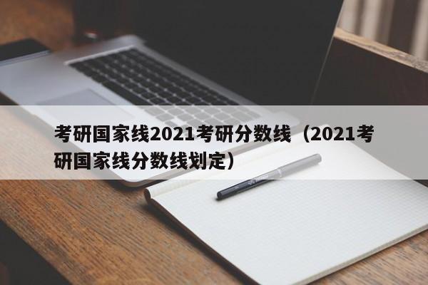 考研国家线2021考研分数线（2021考研国家线分数线划定）