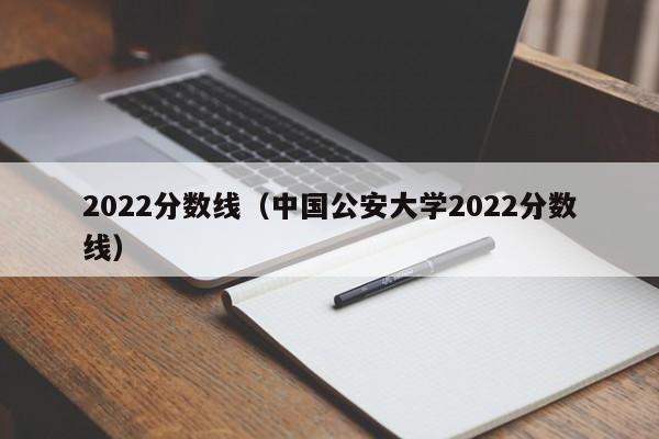 2022分数线（中国公安大学2022分数线）