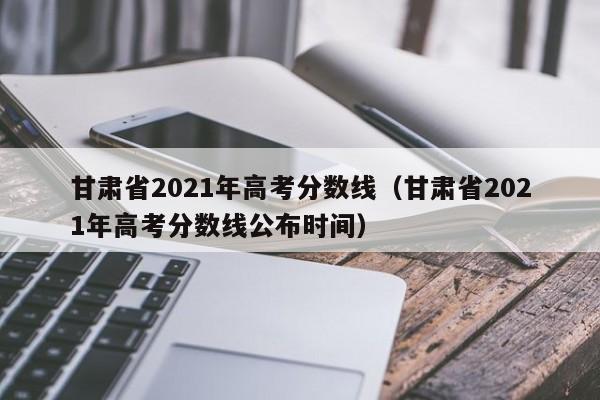 甘肃省2021年高考分数线（甘肃省2021年高考分数线公布时间）