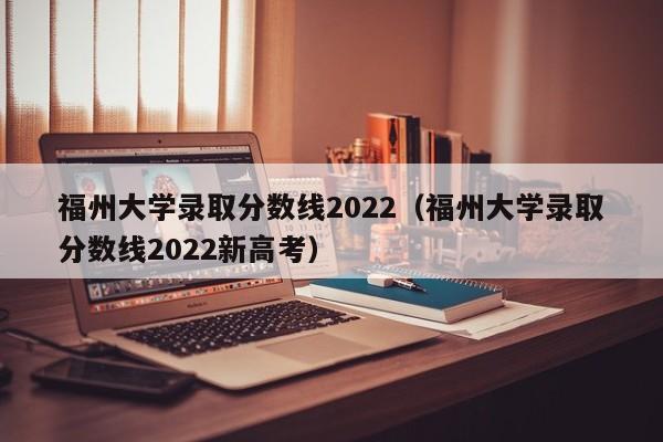 福州大学录取分数线2022（福州大学录取分数线2022新高考）