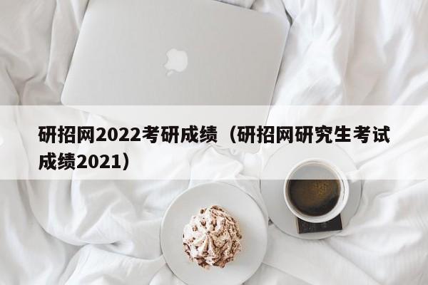 研招网2022考研成绩（研招网研究生考试成绩2021）