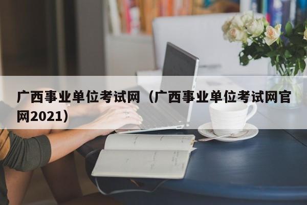 广西事业单位考试网（广西事业单位考试网官网2021）