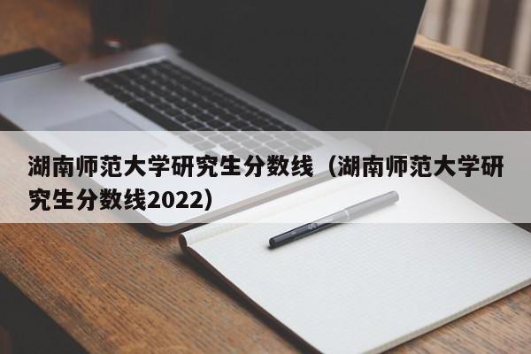 湖南师范大学研究生分数线（湖南师范大学研究生分数线2022）