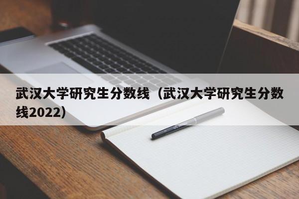 武汉大学研究生分数线（武汉大学研究生分数线2022）
