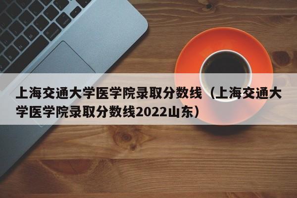 上海交通大学医学院录取分数线（上海交通大学医学院录取分数线2022山东）