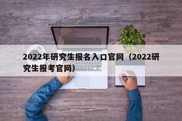 2022年研究生报名入口官网（2022研究生报考官网）