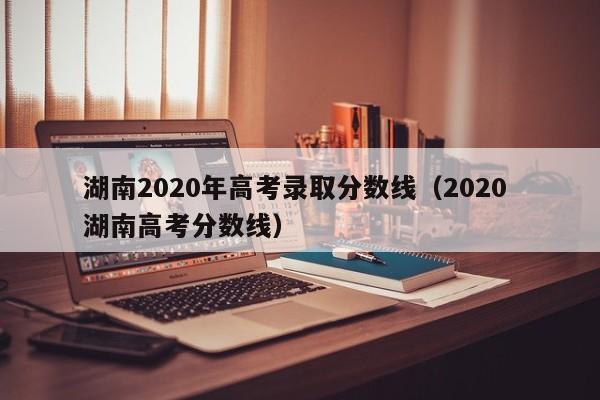湖南2020年高考录取分数线（2020 湖南高考分数线）