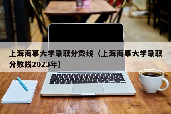 上海海事大学录取分数线（上海海事大学录取分数线2023年）
