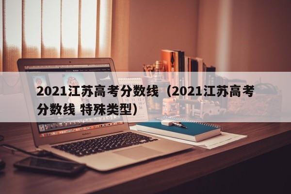 2021江苏高考分数线（2021江苏高考分数线 特殊类型）
