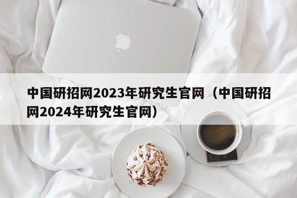 中国研招网2023年研究生官网（中国研招网2024年研究生官网）