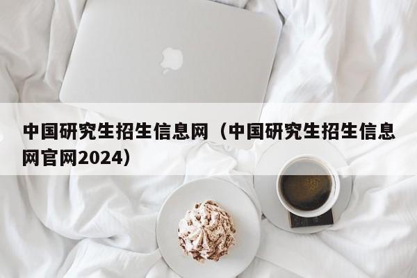 中国研究生招生信息网（中国研究生招生信息网官网2024）