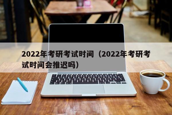2022年考研考试时间（2022年考研考试时间会推迟吗）