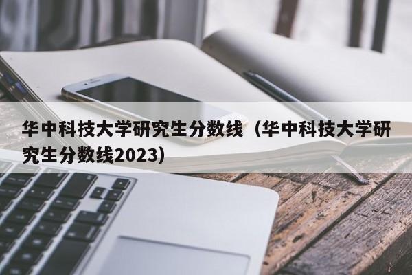 华中科技大学研究生分数线（华中科技大学研究生分数线2023）