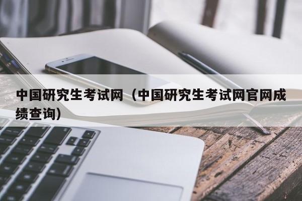 中国研究生考试网（中国研究生考试网官网成绩查询）