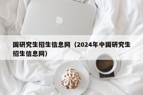 国研究生招生信息网（2024年中国研究生招生信息网）