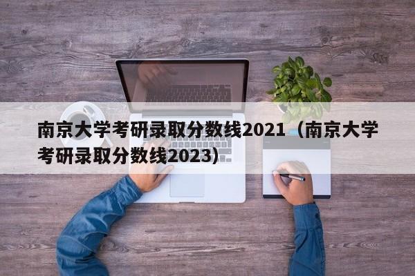 南京大学考研录取分数线2021（南京大学考研录取分数线2023）