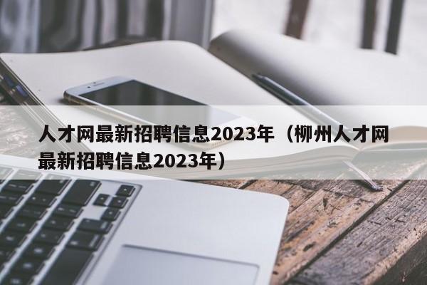 人才网最新招聘信息2023年（柳州人才网最新招聘信息2023年）