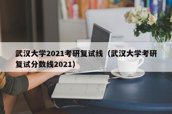 武汉大学2021考研复试线（武汉大学考研复试分数线2021）