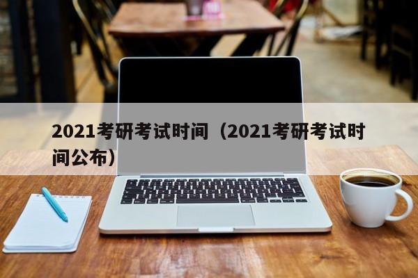 2021考研考试时间（2021考研考试时间公布）