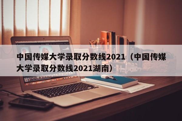 中国传媒大学录取分数线2021（中国传媒大学录取分数线2021湖南）