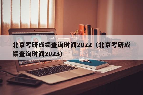 北京考研成绩查询时间2022（北京考研成绩查询时间2023）