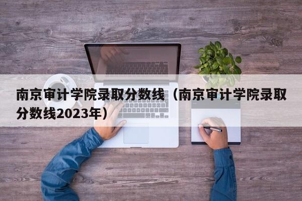 南京审计学院录取分数线（南京审计学院录取分数线2023年）