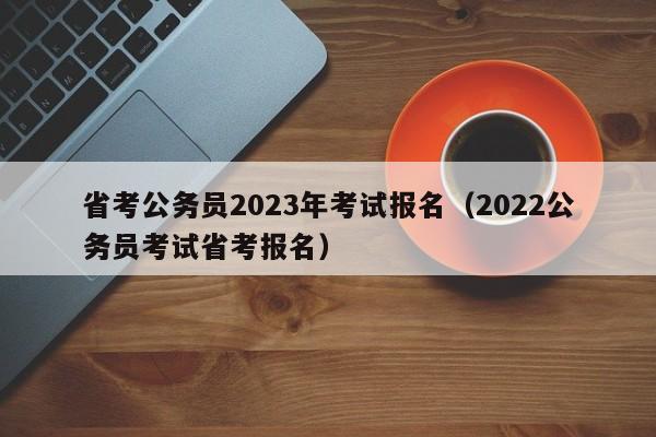 省考公务员2023年考试报名（2022公务员考试省考报名）