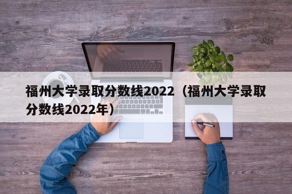福州大学录取分数线2022（福州大学录取分数线2022年）