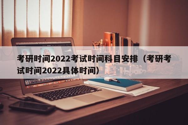 考研时间2022考试时间科目安排（考研考试时间2022具体时间）