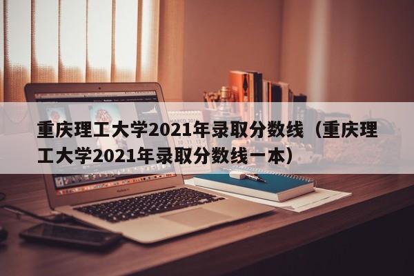 重庆理工大学2021年录取分数线（重庆理工大学2021年录取分数线一本）