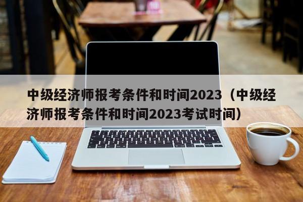 中级经济师报考条件和时间2023（中级经济师报考条件和时间2023考试时间）